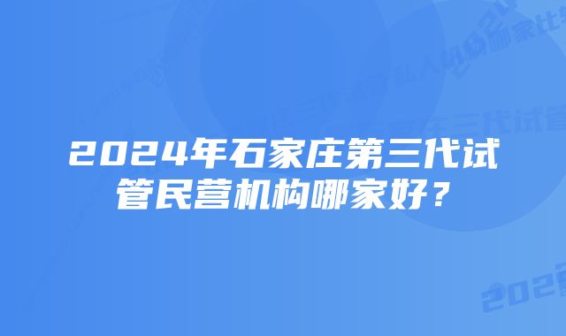 2024年石家庄第三代试管民营机构哪家好？