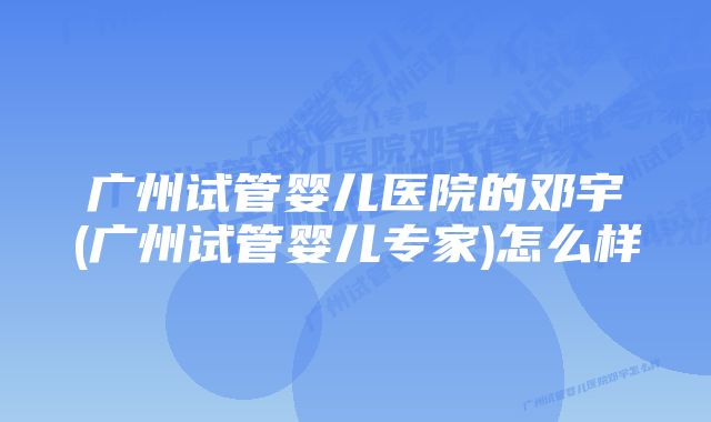 广州试管婴儿医院的邓宇(广州试管婴儿专家)怎么样