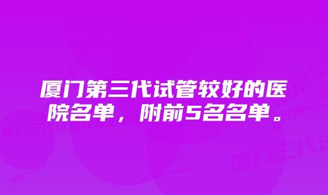 厦门第三代试管较好的医院名单，附前5名名单。