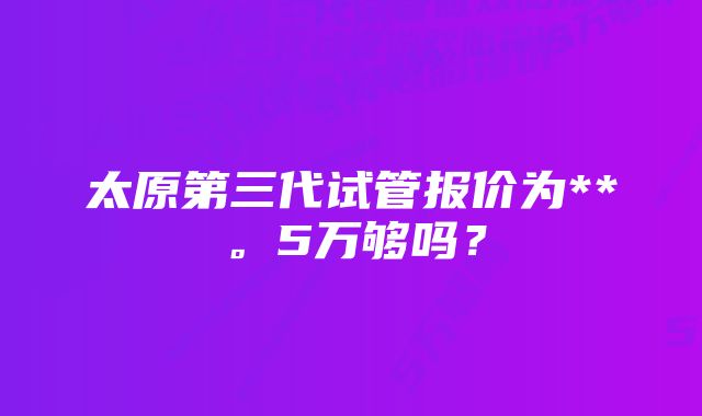 太原第三代试管报价为**。5万够吗？