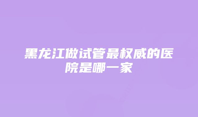 黑龙江做试管最权威的医院是哪一家