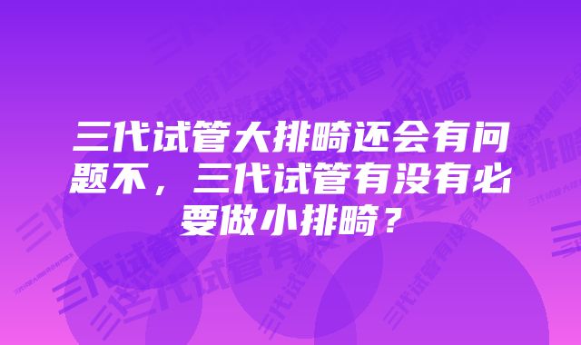 三代试管大排畸还会有问题不，三代试管有没有必要做小排畸？