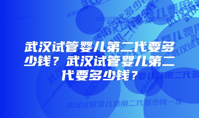 武汉试管婴儿第二代要多少钱？武汉试管婴儿第二代要多少钱？