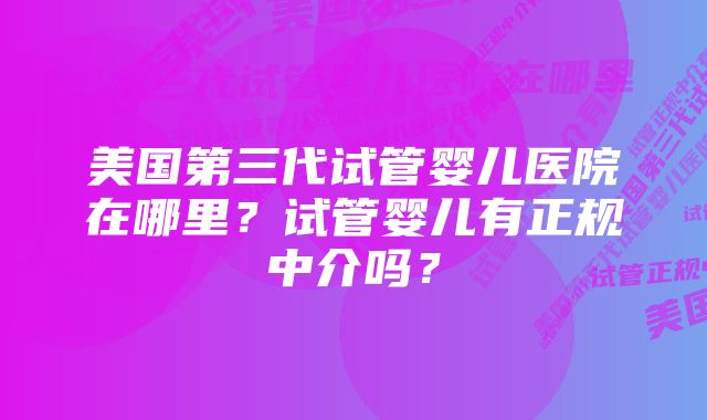 美国第三代试管婴儿医院在哪里？试管婴儿有正规中介吗？