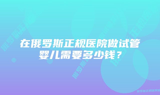 在俄罗斯正规医院做试管婴儿需要多少钱？