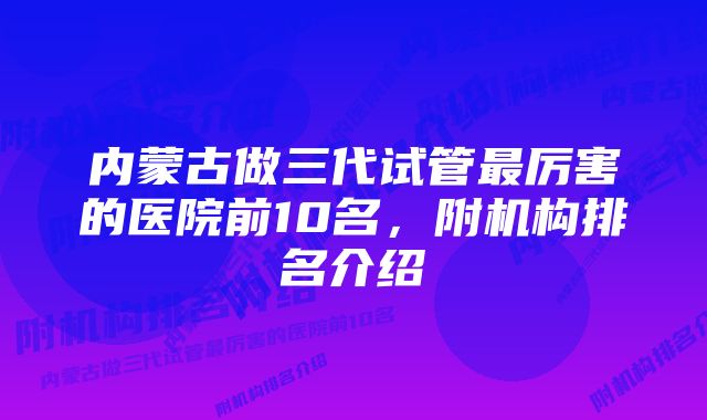 内蒙古做三代试管最厉害的医院前10名，附机构排名介绍