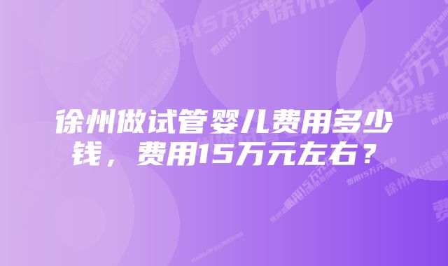 徐州做试管婴儿费用多少钱，费用15万元左右？