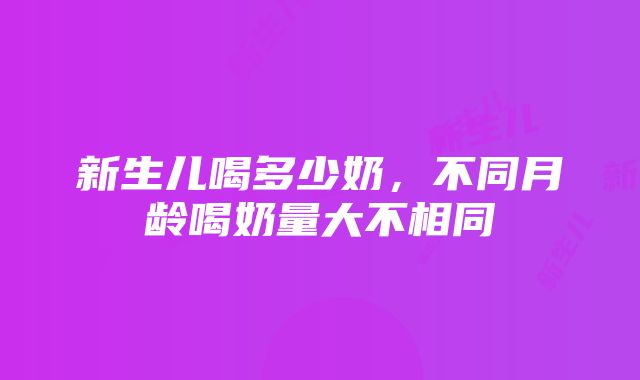 新生儿喝多少奶，不同月龄喝奶量大不相同