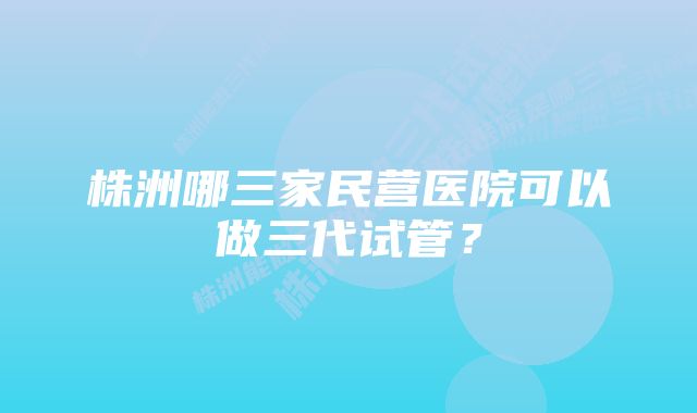 株洲哪三家民营医院可以做三代试管？