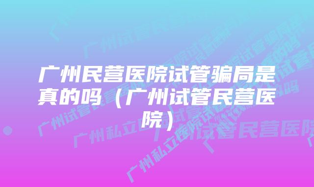 广州民营医院试管骗局是真的吗（广州试管民营医院）