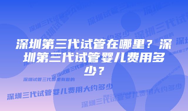 深圳第三代试管在哪里？深圳第三代试管婴儿费用多少？