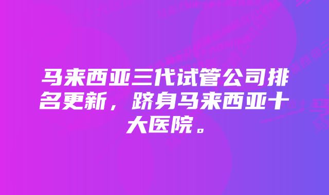 马来西亚三代试管公司排名更新，跻身马来西亚十大医院。