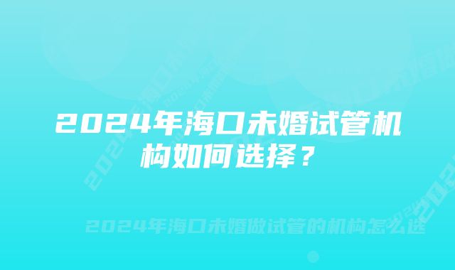 2024年海口未婚试管机构如何选择？