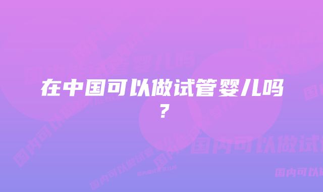 在中国可以做试管婴儿吗？