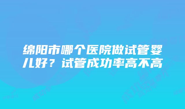 绵阳市哪个医院做试管婴儿好？试管成功率高不高