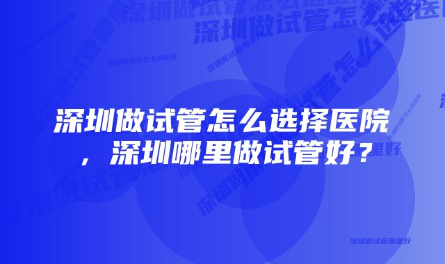 深圳做试管怎么选择医院，深圳哪里做试管好？