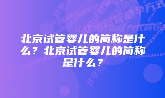 北京试管婴儿的简称是什么？北京试管婴儿的简称是什么？