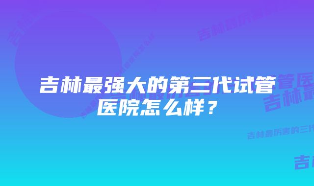 吉林最强大的第三代试管医院怎么样？