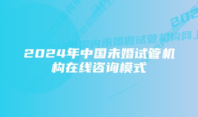 2024年中国未婚试管机构在线咨询模式