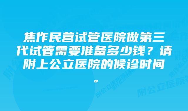 焦作民营试管医院做第三代试管需要准备多少钱？请附上公立医院的候诊时间。