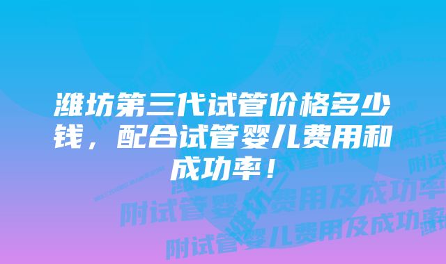 潍坊第三代试管价格多少钱，配合试管婴儿费用和成功率！