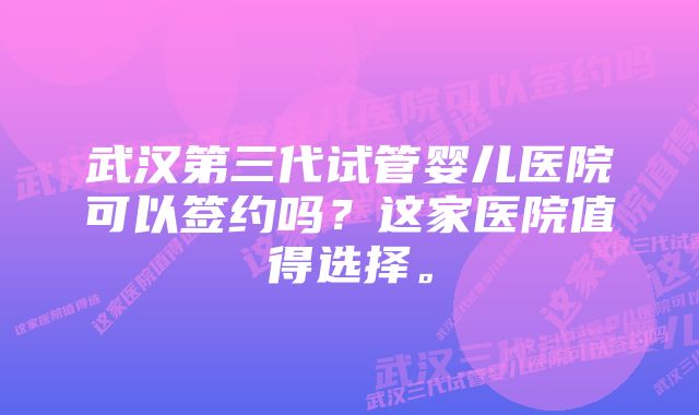 武汉第三代试管婴儿医院可以签约吗？这家医院值得选择。