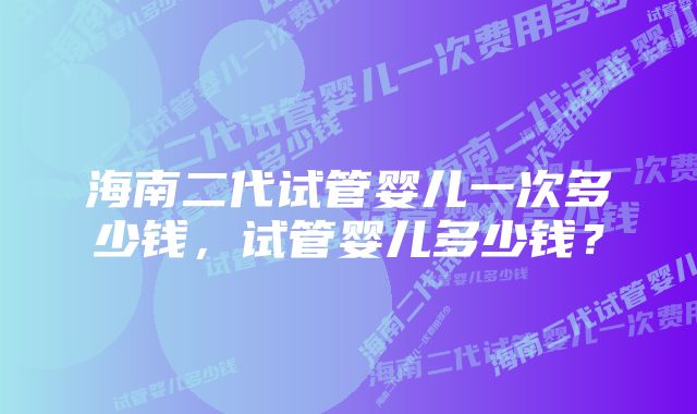 海南二代试管婴儿一次多少钱，试管婴儿多少钱？