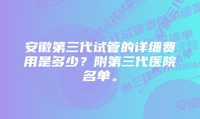 安徽第三代试管的详细费用是多少？附第三代医院名单。