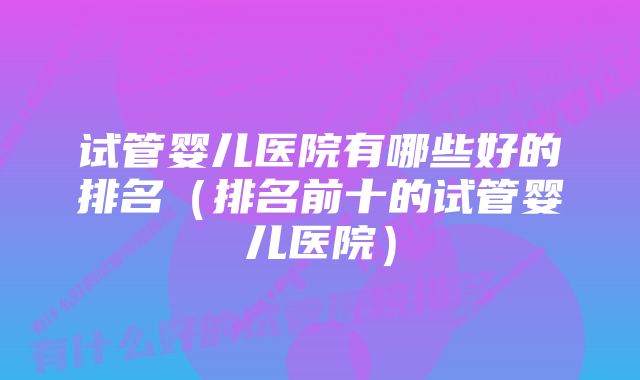 试管婴儿医院有哪些好的排名（排名前十的试管婴儿医院）