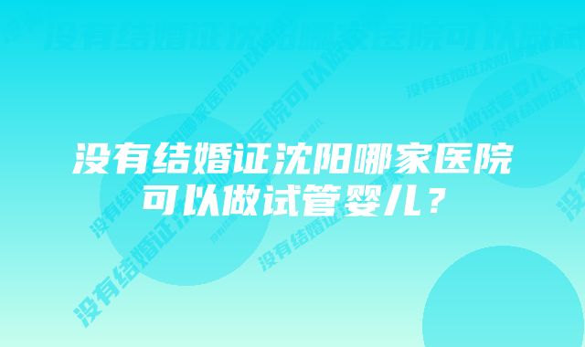 没有结婚证沈阳哪家医院可以做试管婴儿？