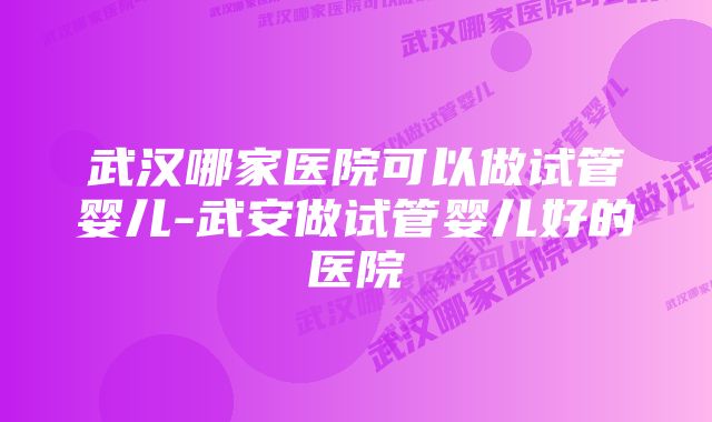 武汉哪家医院可以做试管婴儿-武安做试管婴儿好的医院