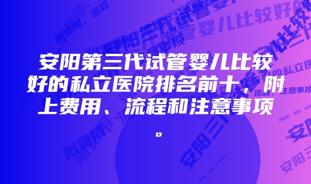 安阳第三代试管婴儿比较好的私立医院排名前十，附上费用、流程和注意事项。