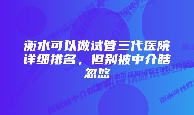 衡水可以做试管三代医院详细排名，但别被中介瞎忽悠