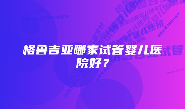 格鲁吉亚哪家试管婴儿医院好？