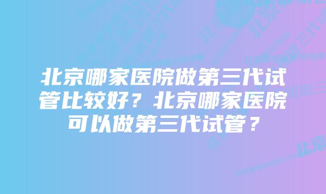 北京哪家医院做第三代试管比较好？北京哪家医院可以做第三代试管？