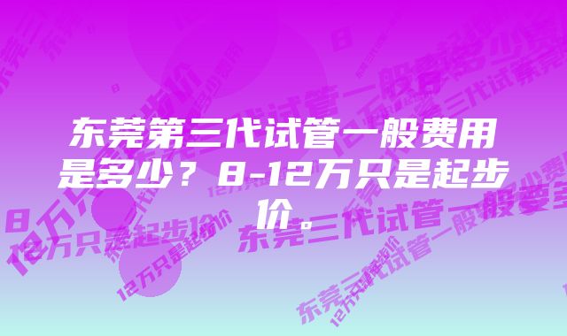 东莞第三代试管一般费用是多少？8-12万只是起步价。