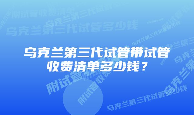 乌克兰第三代试管带试管收费清单多少钱？