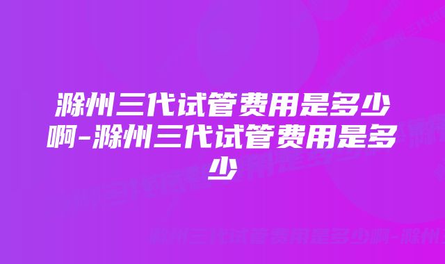 滁州三代试管费用是多少啊-滁州三代试管费用是多少