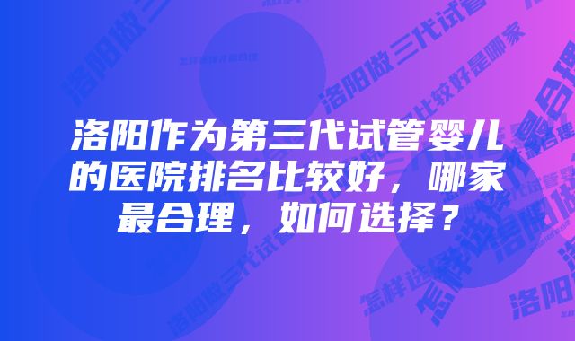 洛阳作为第三代试管婴儿的医院排名比较好，哪家最合理，如何选择？