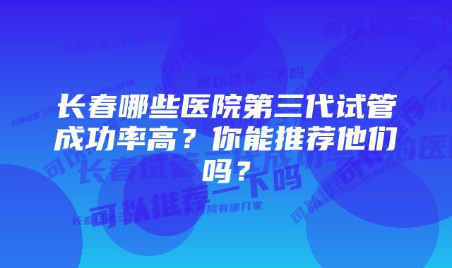 长春哪些医院第三代试管成功率高？你能推荐他们吗？