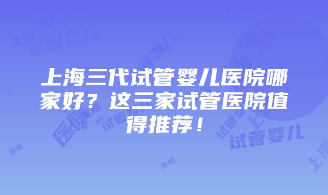 上海三代试管婴儿医院哪家好？这三家试管医院值得推荐！