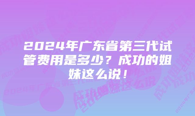 2024年广东省第三代试管费用是多少？成功的姐妹这么说！