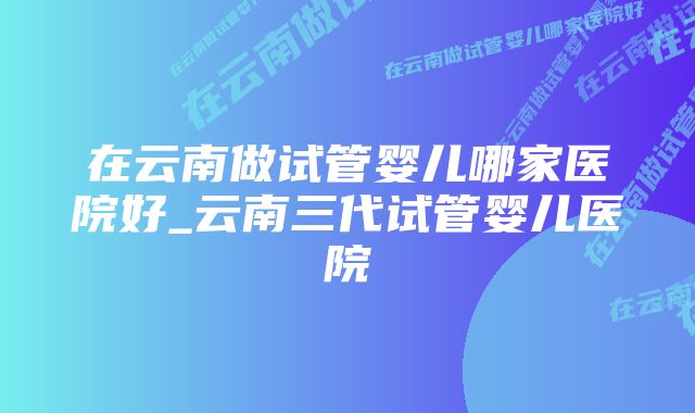 在云南做试管婴儿哪家医院好_云南三代试管婴儿医院