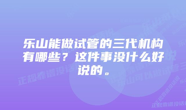 乐山能做试管的三代机构有哪些？这件事没什么好说的。