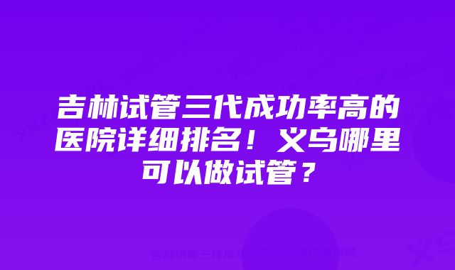 吉林试管三代成功率高的医院详细排名！义乌哪里可以做试管？