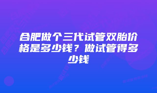 合肥做个三代试管双胎价格是多少钱？做试管得多少钱