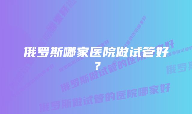 俄罗斯哪家医院做试管好？