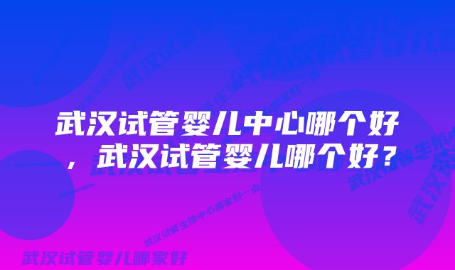 武汉试管婴儿中心哪个好，武汉试管婴儿哪个好？