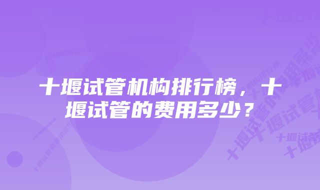 十堰试管机构排行榜，十堰试管的费用多少？