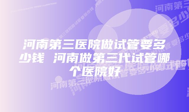 河南第三医院做试管要多少钱 河南做第三代试管哪个医院好